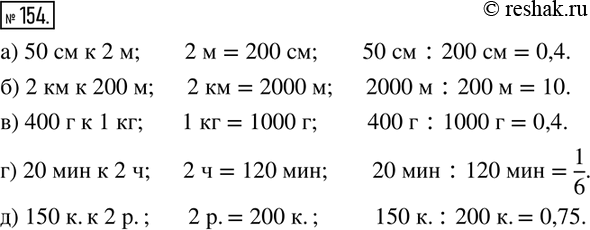 Изображение 154. Выразите величины в одних единицах и вычислите отношение:а) 50 см к 2 м; 2 м = 200 см, 50 см : 200 см = 0,4;б) 2 км к 200 м;	в) 400 г к 1 кг; 	г) 20 мин к 2...